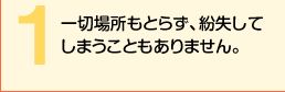 一切場所もとらず、紛失してしまうこともありません。