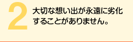 大切な想い出が永遠に劣化することがありません。