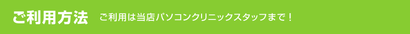 ご利用方法　ご利用は当店パソコンクリニックスタッフまで！