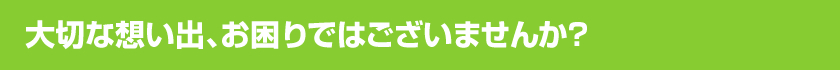 大切な想い出、お困りではございませんか？