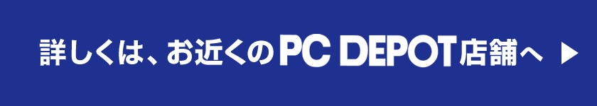 詳しくは、お近くのPC DEPOT店舗へ