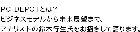 PC DEPOTとは?ビジネスモデルから未来展望まで、アナリストの鈴木行生氏をお招きして語ります。
