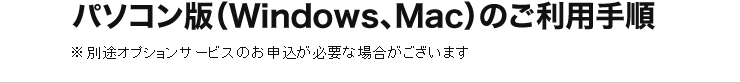 パソコン版（Windows、Mac）のご利用手順 別途オプションサービスのお申込が必要な場合がございます