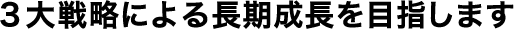 3大戦略による長期成長を目指します