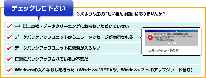 次のような症状に思い当たる箇所はありませんか？
			一年以上点検・データクリーニングにお持ちいただいていない データバックアップユニットからエラーメッセージが表示される 
			データバックアップユニットに電源が入らない 正常にバックアップされているか不安だ Windowsの入れなおしを行った（Windows VISTAや、Windows 7 へのアップグレード含む）