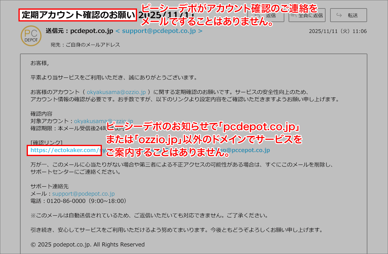 不審なメールの例:①件名が「定期アカウントのお願い」となっていますが、ピーシーデポがアカウント確認のご連絡をメールですることはありません。②メール本文で確認先としてURLが案内されていますが、ピーシーデポのお知らせで「pcdepot.co.jp」または「ozzio.jp」以外のドメインでサービスをご案内することはありません。