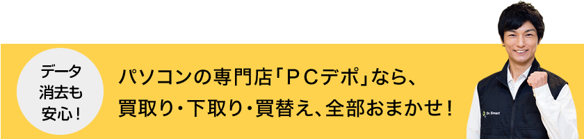 パソコンの専門店「PCデポ」なら、買取り・下取り・買替え、全部おまかせ!データ消去も安心!