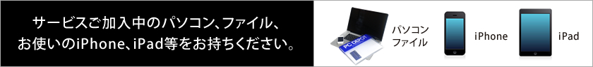 サービスご加入中のパソコン、ファイル、お使いのiPhone、iPad等をお持ちください。